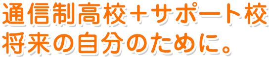 通信制高校＋サポート校 将来の自分のために。