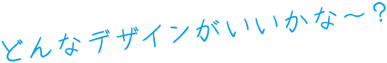 どんなデザインがいいかな～？